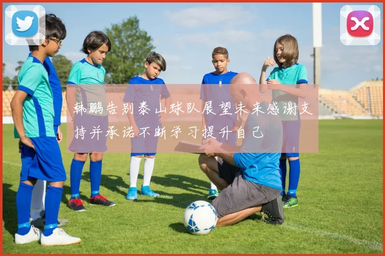 韩鹏告别泰山球队展望未来感谢支持并承诺不断学习提升自己