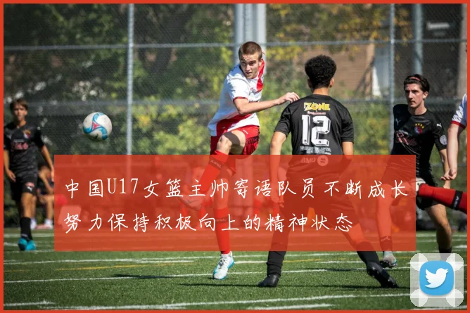 中国U17女篮主帅寄语队员不断成长努力保持积极向上的精神状态